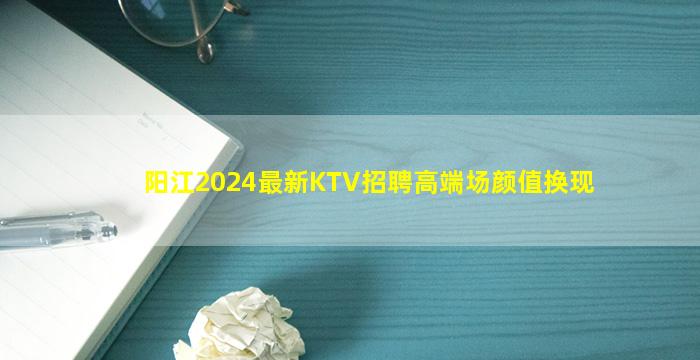 阳江2024最新KTV招聘高端场颜值换现